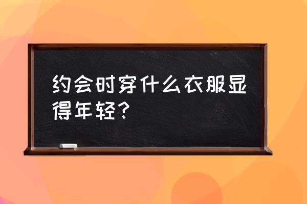 和异性约会穿搭 约会时穿什么衣服显得年轻？