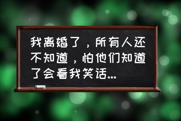 如何解决离婚的痛苦 我离婚了，所有人还不知道，怕他们知道了会看我笑话，我该怎么办？