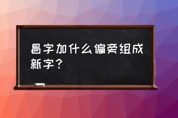 昌的拼音如何写 昌字加什么偏旁组成新字？