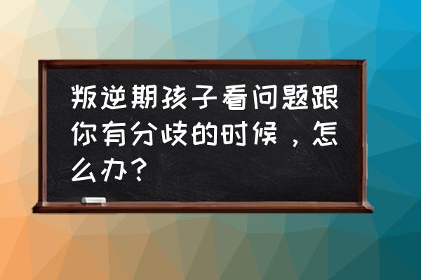 教育孩子存在分歧怎么办 叛逆期孩子看问题跟你有分歧的时候，怎么办？