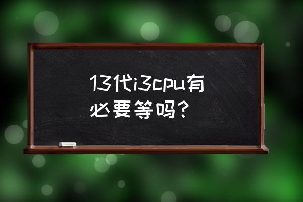 13代酷睿cpu上市12代会降价吗 13代i3cpu有必要等吗？