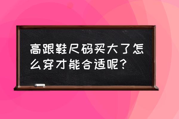 高跟鞋大怎么解决 高跟鞋尺码买大了怎么穿才能合适呢？