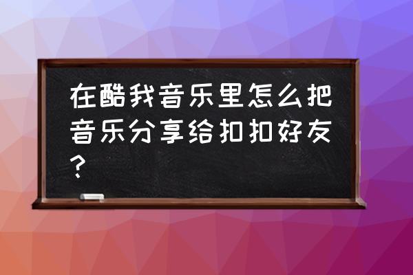 酷我音乐怎么分享到微信朋友圈 在酷我音乐里怎么把音乐分享给扣扣好友？