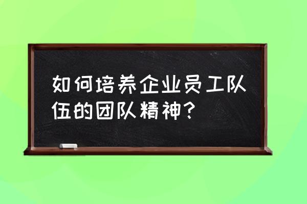 如何增强员工凝聚力 如何培养企业员工队伍的团队精神？