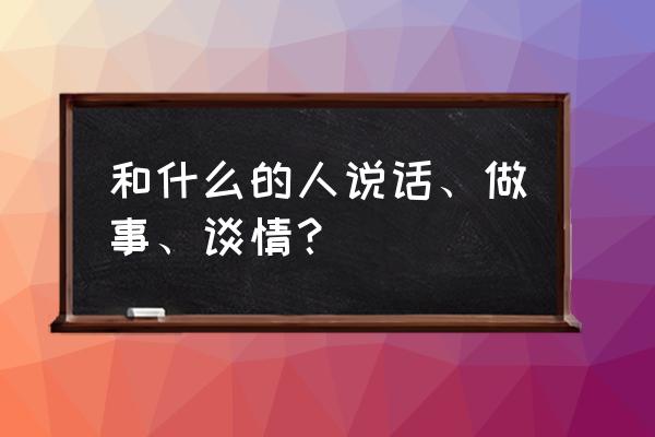 与什么样的人共事 和什么的人说话、做事、谈情？