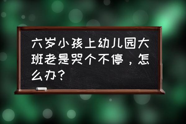 孩子一直哭怎么解决 六岁小孩上幼儿园大班老是哭个不停，怎么办？