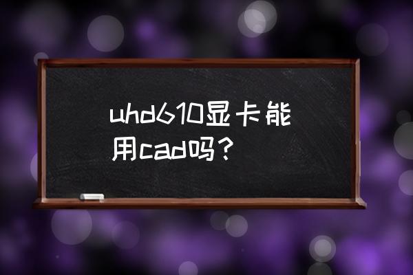 拔掉显卡后运行不了cad2016 uhd610显卡能用cad吗？