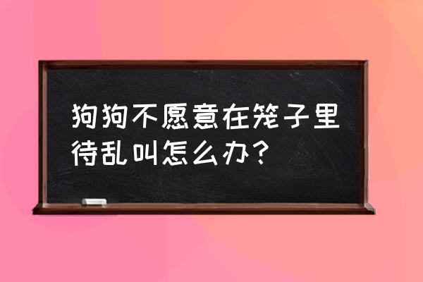 30天狗狗不喜欢呆在笼子里怎么办 狗狗不愿意在笼子里待乱叫怎么办？