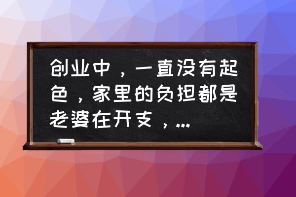 老公创业不是很顺利怎么办 创业中，一直没有起色，家里的负担都是老婆在开支，心里好难过，是放弃呢？还是继续？