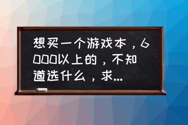 6000左右最强笔记本推荐 想买一个游戏本，6000以上的，不知道选什么，求解答，有什么推荐？