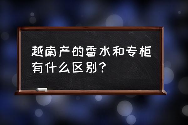 假香水和正品味道相同吗 越南产的香水和专柜有什么区别？