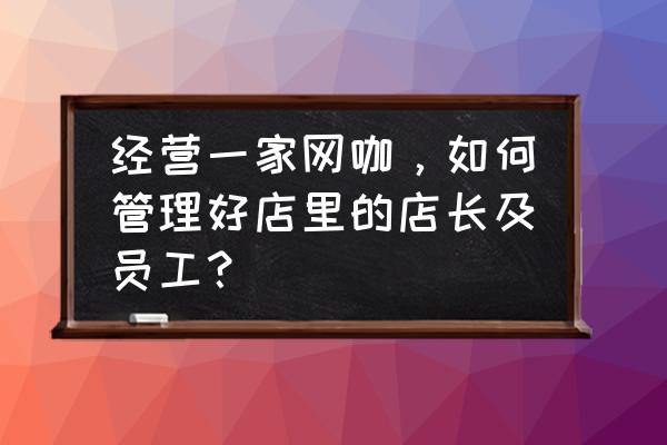 店长如何做好员工管理 经营一家网咖，如何管理好店里的店长及员工？