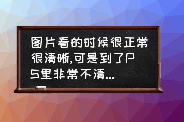 图片不清晰怎么处理 图片看的时候很正常很清晰,可是到了PS里非常不清晰是为什么啊？