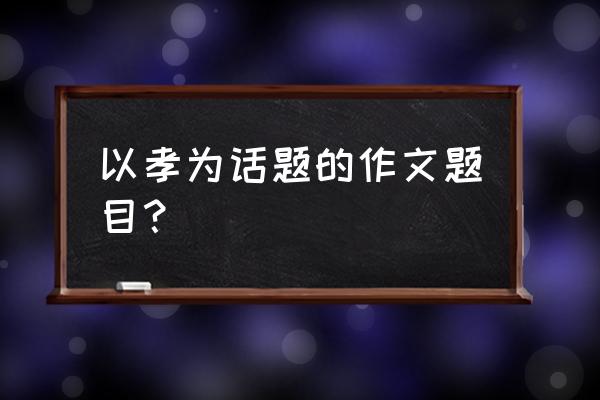 感恩父母的作文题目怎么写 以孝为话题的作文题目？