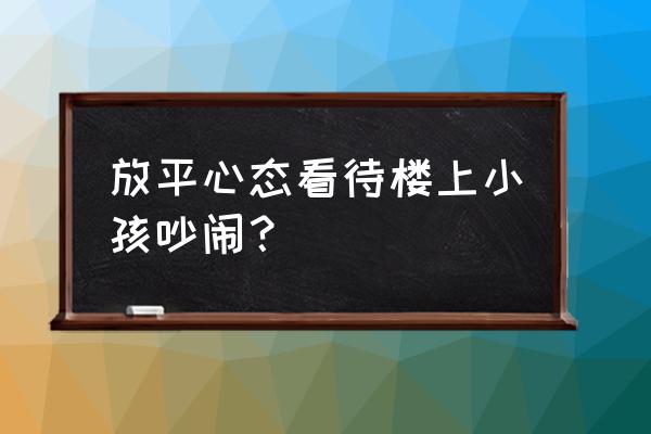 怎么引导孩子放平心态 放平心态看待楼上小孩吵闹？