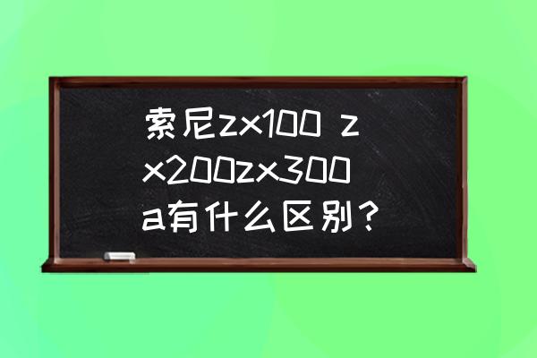 索尼zx2播放器连接手机 索尼zx100 zx200zx300a有什么区别？