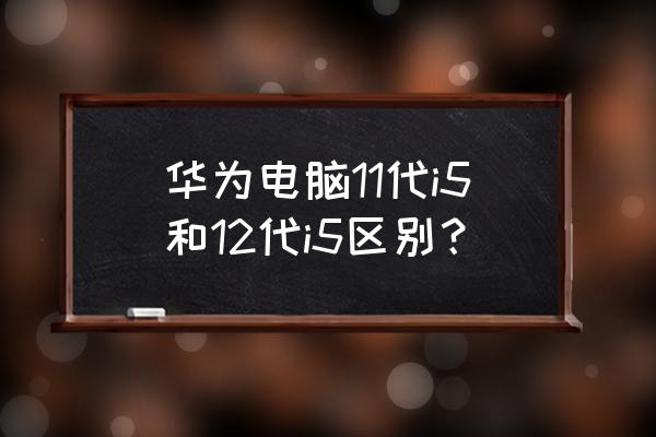 笔记本电脑cpu详细知识 华为电脑11代i5和12代i5区别？