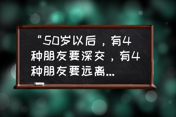 哪种朋友不能交哪种朋友能深交 “50岁以后，有4种朋友要深交，有4种朋友要远离”，指的是哪些人？