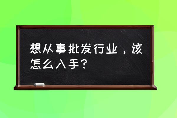 产品销路怎么去打开 想从事批发行业，该怎么入手？