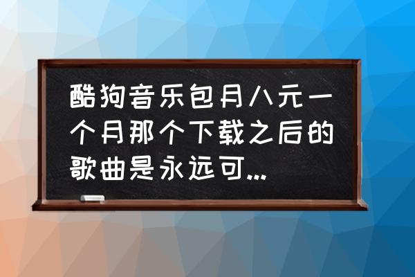 酷狗音乐怎么可以不包月 酷狗音乐包月八元一个月那个下载之后的歌曲是永远可以听还是只能听一个月？