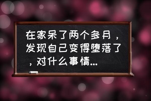 玩了几天不想去上班怎么办 在家呆了两个多月，发现自己变得堕落了，对什么事情都提不起兴趣，有什么好建议吗？