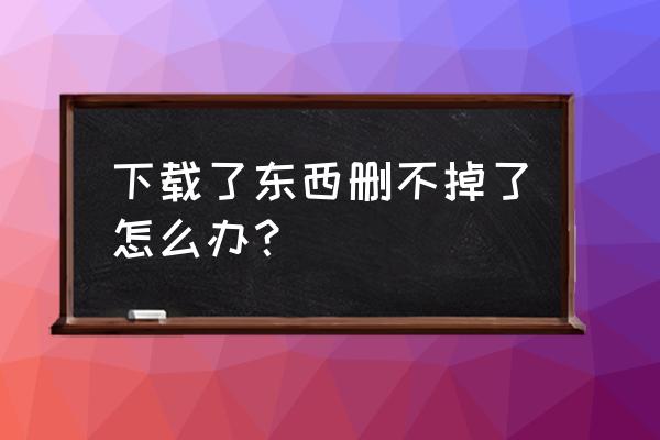 克拉克拉下载了安装不了怎么办 下载了东西删不掉了怎么办？