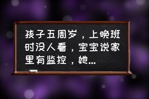 家人带孩子安全意识差怎么办 孩子五周岁，上晚班时没人看，宝宝说家里有监控，她可以自己在家的，我该不该把她放家？