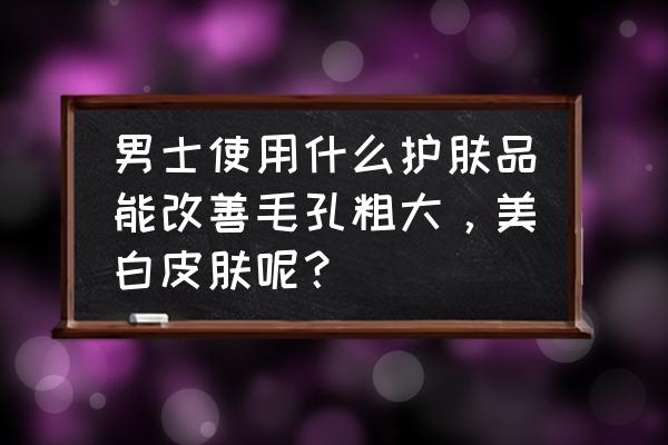 男士最好的收缩毛孔的产品 男士使用什么护肤品能改善毛孔粗大，美白皮肤呢？